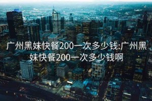 广州黑妹快餐200一次多少钱:广州黑妹快餐200一次多少钱啊