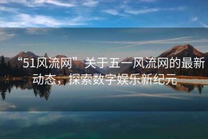 “51风流网”关于五一风流网的最新动态，探索数字娱乐新纪元