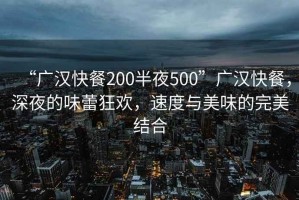 “广汉快餐200半夜500”广汉快餐，深夜的味蕾狂欢，速度与美味的完美结合