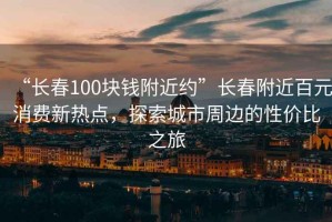 “长春100块钱附近约”长春附近百元消费新热点，探索城市周边的性价比之旅