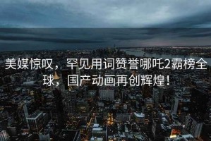 美媒惊叹，罕见用词赞誉哪吒2霸榜全球，国产动画再创辉煌！