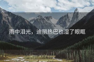 雨中泪光，迪丽热巴也湿了眼眶