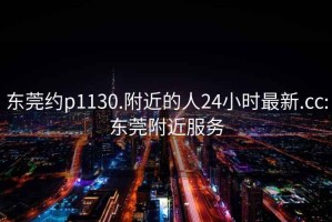 东莞约p1130.附近的人24小时最新.cc:东莞附近服务