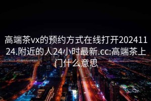 高端茶vx的预约方式在线打开20241124.附近的人24小时最新.cc:高端茶上门什么意思