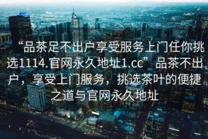 “品茶足不出户享受服务上门任你挑选1114.官网永久地址1.cc”品茶不出户，享受上门服务，挑选茶叶的便捷之道与官网永久地址