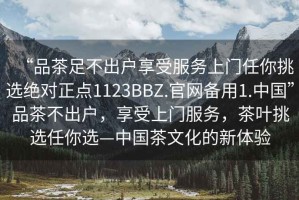 “品茶足不出户享受服务上门任你挑选绝对正点1123BBZ.官网备用1.中国”品茶不出户，享受上门服务，茶叶挑选任你选—中国茶文化的新体验