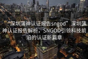 “深圳蒲神认证报告sngod”深圳蒲神认证报告解析，SNGOD引领科技前沿的认证新篇章