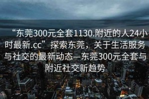 “东莞300元全套1130.附近的人24小时最新.cc”探索东莞，关于生活服务与社交的最新动态—东莞300元全套与附近社交新趋势