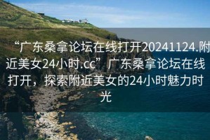 “广东桑拿论坛在线打开20241124.附近美女24小时.cc”广东桑拿论坛在线打开，探索附近美女的24小时魅力时光