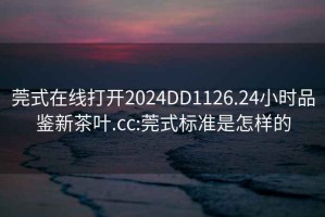 莞式在线打开2024DD1126.24小时品鉴新茶叶.cc:莞式标准是怎样的