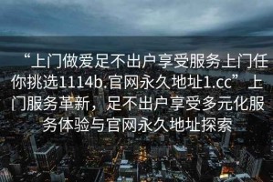 “上门做爱足不出户享受服务上门任你挑选1114b.官网永久地址1.cc”上门服务革新，足不出户享受多元化服务体验与官网永久地址探索