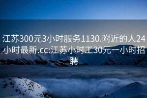 江苏300元3小时服务1130.附近的人24小时最新.cc:江苏小时工30元一小时招聘