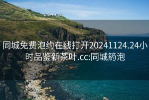 同城免费泡约在线打开20241124.24小时品鉴新茶叶.cc:同城箹泡