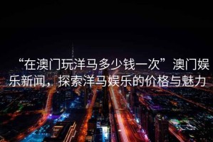 “在澳门玩洋马多少钱一次”澳门娱乐新闻，探索洋马娱乐的价格与魅力