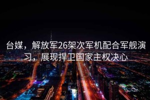 台媒，解放军26架次军机配合军舰演习，展现捍卫国家主权决心