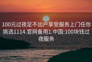 100元过夜足不出户享受服务上门任你挑选1114.官网备用1.中国:100块钱过夜服务