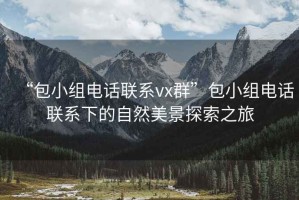 “包小组电话联系vx群”包小组电话联系下的自然美景探索之旅