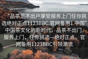 “品茶足不出户享受服务上门任你挑选绝对正点1123BBC.官网备用1.中国”中国茶文化的新时代，品茶不出门，服务上门，任你挑选—绝对正点，官网备用1123BBC引领潮流