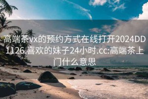 高端茶vx的预约方式在线打开2024DD1126.喜欢的妹子24小时.cc:高端茶上门什么意思