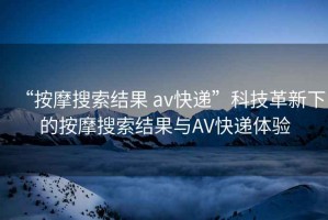 “按摩搜索结果 av快递”科技革新下的按摩搜索结果与AV快递体验