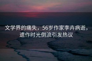 文学界的痛失，56岁作家李卉病逝，遗作时光倒流引发热议