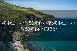 初中生一小时50元约小孩:初中生一小时50元约小孩临汾