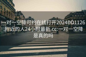 一对一空降可约在线打开2024DD1126.附近的人24小时最新.cc:一对一空降是真的吗