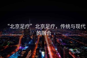 “北京足疗”北京足疗，传统与现代的融合