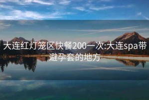 大连红灯笼区快餐200一次:大连spa带避孕套的地方