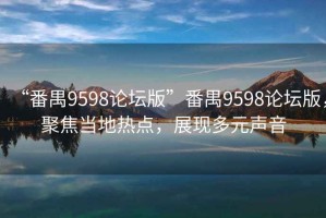 “番禺9598论坛版”番禺9598论坛版，聚焦当地热点，展现多元声音