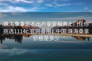 珠海桑拿足不出户享受服务上门任你挑选1114c.官网备用1.中国:珠海桑拿价格是多少