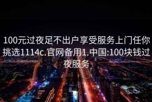 100元过夜足不出户享受服务上门任你挑选1114c.官网备用1.中国:100块钱过夜服务