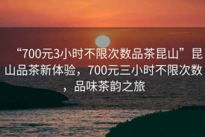 “700元3小时不限次数品茶昆山”昆山品茶新体验，700元三小时不限次数，品味茶韵之旅