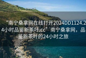 “南宁桑拿网在线打开2024DD1124.24小时品鉴新茶叶.cc”南宁桑拿网，品鉴新茶叶的24小时之旅