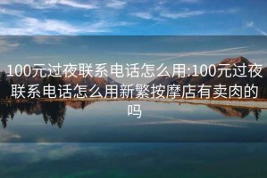 100元过夜联系电话怎么用:100元过夜联系电话怎么用新繁按摩店有卖肉的吗