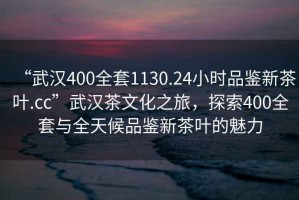 “武汉400全套1130.24小时品鉴新茶叶.cc”武汉茶文化之旅，探索400全套与全天候品鉴新茶叶的魅力