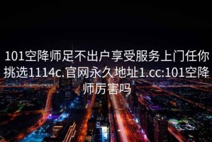 101空降师足不出户享受服务上门任你挑选1114c.官网永久地址1.cc:101空降师厉害吗