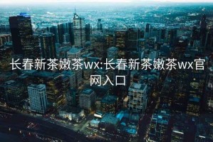 长春新茶嫩茶wx:长春新茶嫩茶wx官网入口