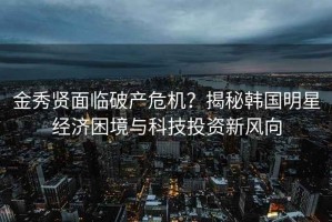 金秀贤面临破产危机？揭秘韩国明星经济困境与科技投资新风向