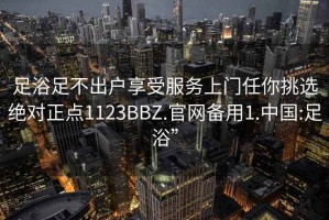 足浴足不出户享受服务上门任你挑选绝对正点1123BBZ.官网备用1.中国:足浴”