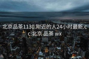 北京品茶1130.附近的人24小时最新.cc:北京 品茶 wx