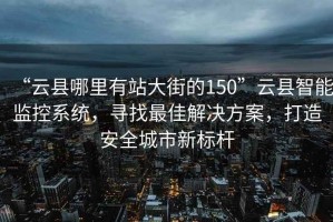 “云县哪里有站大街的150”云县智能监控系统，寻找最佳解决方案，打造安全城市新标杆