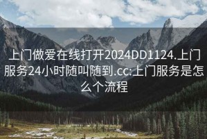 上门做爱在线打开2024DD1124.上门服务24小时随叫随到.cc:上门服务是怎么个流程