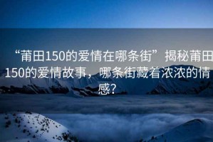 “莆田150的爱情在哪条街”揭秘莆田150的爱情故事，哪条街藏着浓浓的情感？