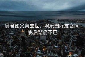 吴君如父亲去世，娱乐圈好友哀悼，影后悲痛不已