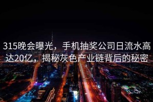 315晚会曝光，手机抽奖公司日流水高达20亿，揭秘灰色产业链背后的秘密