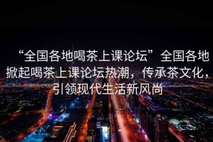 “全国各地喝茶上课论坛”全国各地掀起喝茶上课论坛热潮，传承茶文化，引领现代生活新风尚