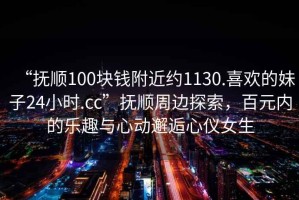 “抚顺100块钱附近约1130.喜欢的妹子24小时.cc”抚顺周边探索，百元内的乐趣与心动邂逅心仪女生