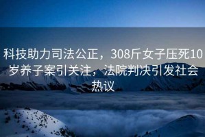 科技助力司法公正，308斤女子压死10岁养子案引关注，法院判决引发社会热议