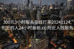 300元3小时服务在线打开20241124.附近的人24小时最新.cc:附近人找服务